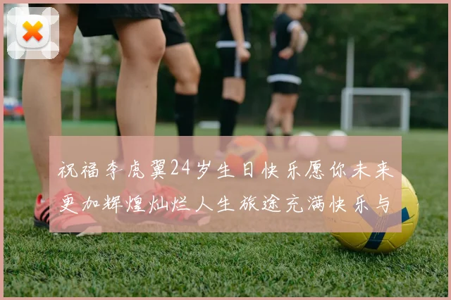 祝福李虎翼24岁生日快乐愿你未来更加辉煌灿烂人生旅途充满快乐与成功