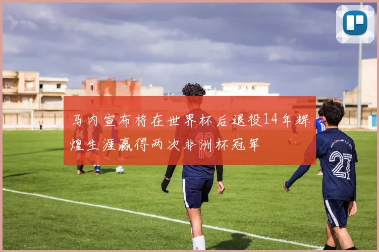 马内宣布将在世界杯后退役14年辉煌生涯赢得两次非洲杯冠军