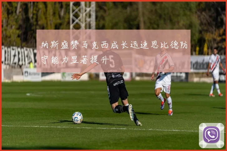 纳斯盛赞马克西成长迅速恩比德防守能力显著提升