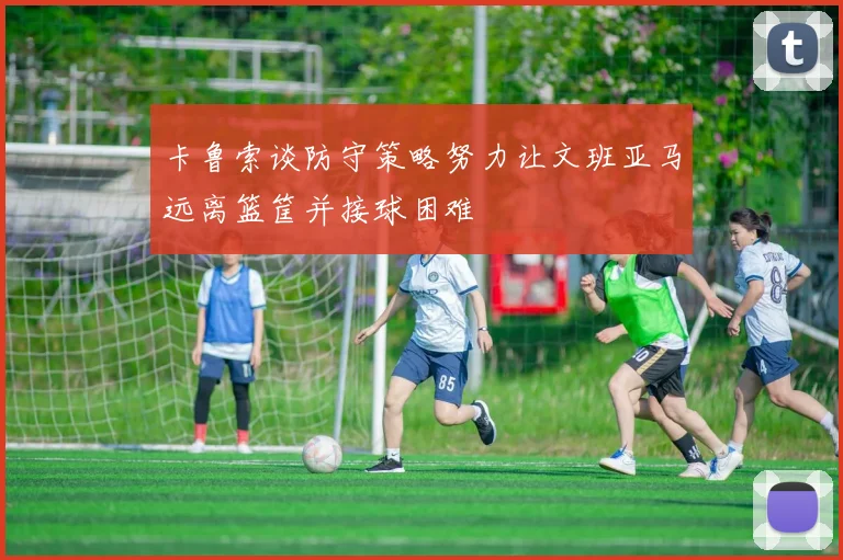 卡鲁索谈防守策略努力让文班亚马远离篮筐并接球困难