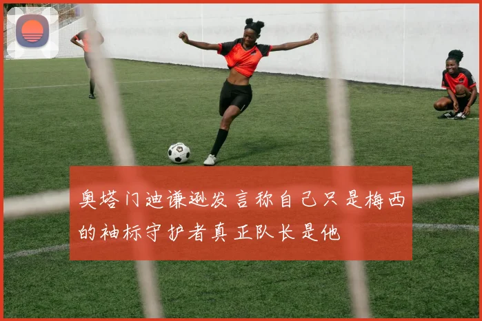 奥塔门迪谦逊发言称自己只是梅西的袖标守护者真正队长是他