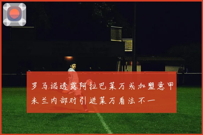 罗马诺透露阿拉巴莱万或加盟意甲米兰内部对引进莱万看法不一