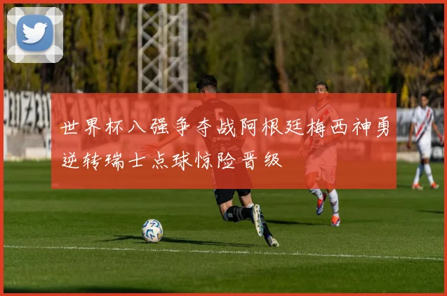 世界杯八强争夺战阿根廷梅西神勇逆转瑞士点球惊险晋级