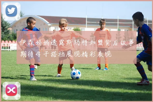 伊森妈妈透露斯玛特加盟背后故事期待母子搭档展现精彩表现