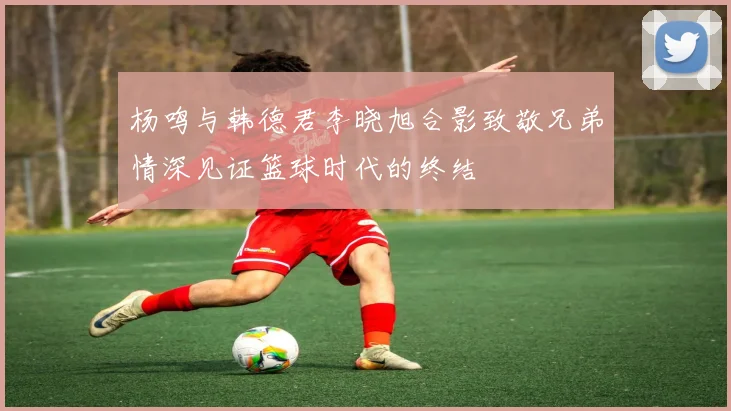 杨鸣与韩德君李晓旭合影致敬兄弟情深见证篮球时代的终结