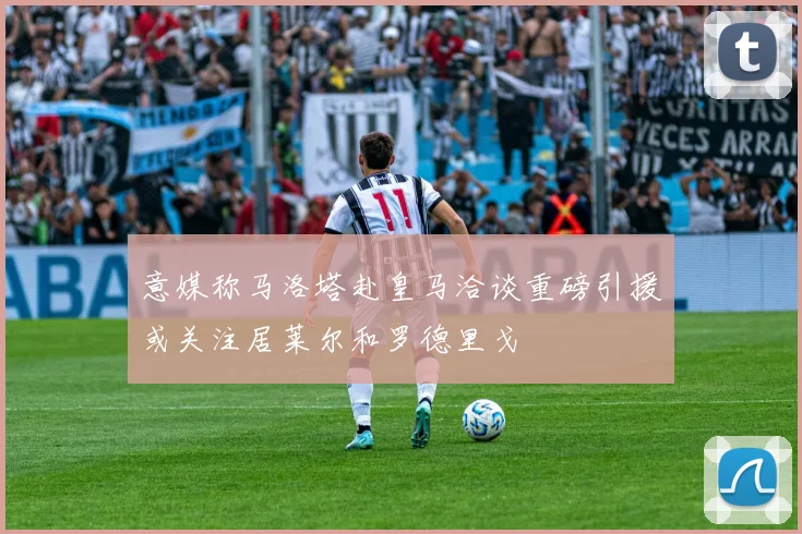 意媒称马洛塔赴皇马洽谈重磅引援或关注居莱尔和罗德里戈