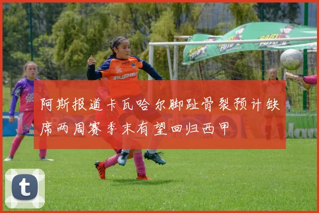 阿斯报道卡瓦哈尔脚趾骨裂预计缺席两周赛季末有望回归西甲
