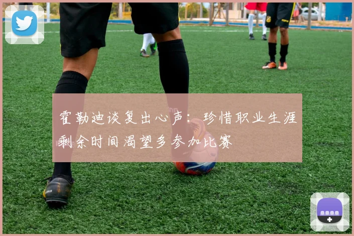 霍勒迪谈复出心声：珍惜职业生涯剩余时间渴望多参加比赛