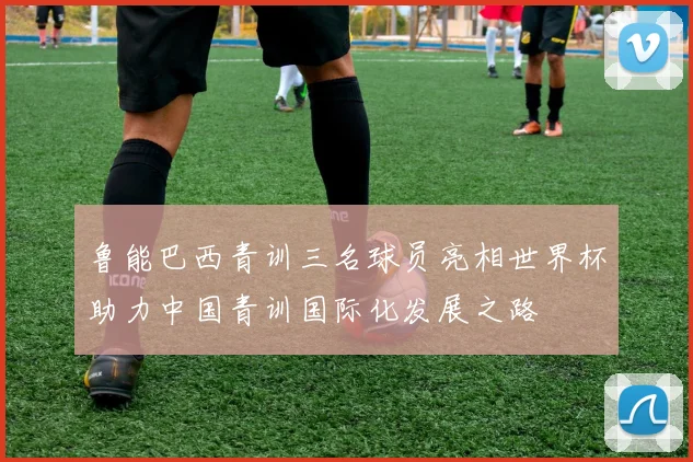 鲁能巴西青训三名球员亮相世界杯助力中国青训国际化发展之路