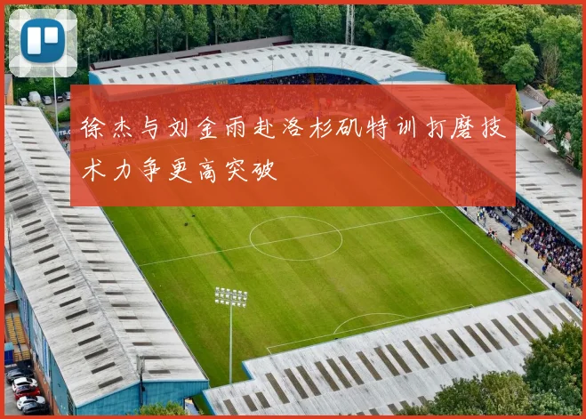 徐杰与刘金雨赴洛杉矶特训打磨技术力争更高突破