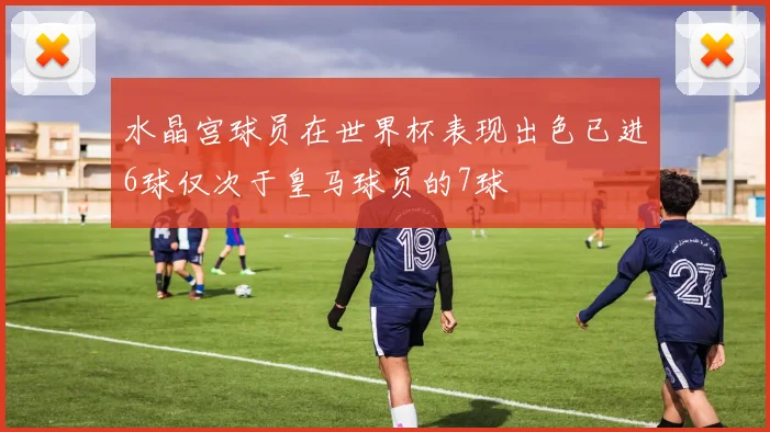 水晶宫球员在世界杯表现出色已进6球仅次于皇马球员的7球