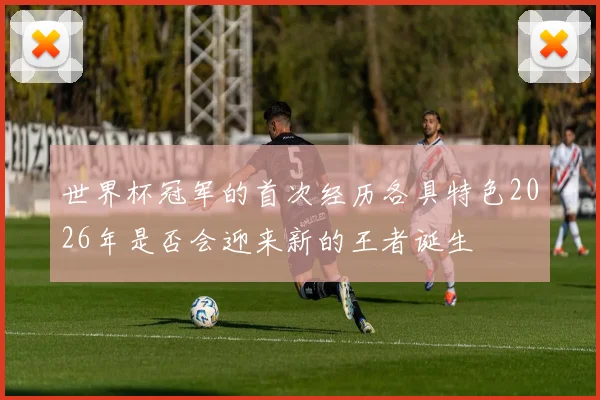 世界杯冠军的首次经历各具特色2026年是否会迎来新的王者诞生