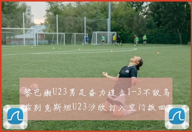 黎巴嫩U23男足奋力追击1-3不敌乌兹别克斯坦U23沙欣打入空门扳回一城
