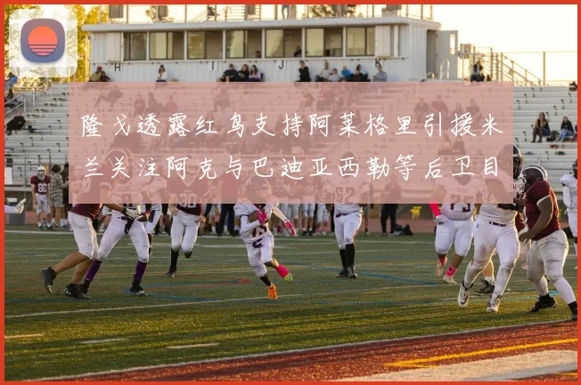 隆戈透露红鸟支持阿莱格里引援米兰关注阿克与巴迪亚西勒等后卫目标