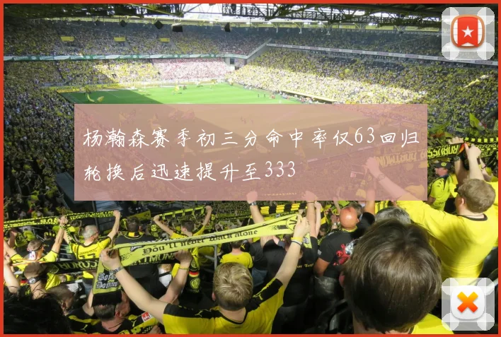 杨瀚森赛季初三分命中率仅63回归轮换后迅速提升至333