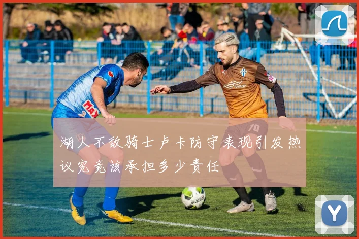 湖人不敌骑士卢卡防守表现引发热议究竟该承担多少责任