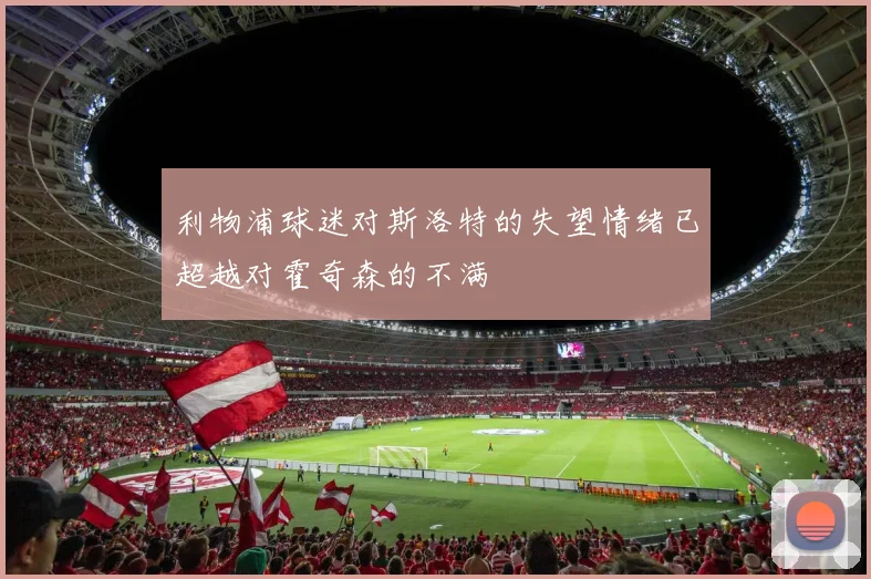 利物浦球迷对斯洛特的失望情绪已超越对霍奇森的不满