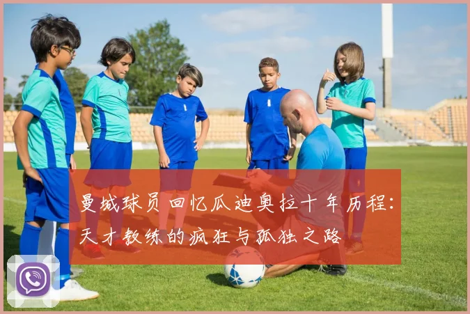 曼城球员回忆瓜迪奥拉十年历程：天才教练的疯狂与孤独之路