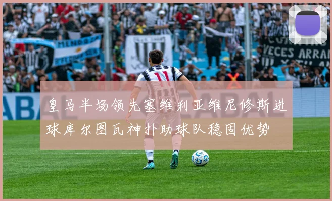 皇马半场领先塞维利亚维尼修斯进球库尔图瓦神扑助球队稳固优势