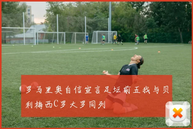 罗马里奥自信宣言足坛前五我与贝利梅西C罗大罗同列
