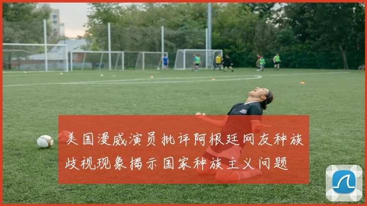 美国漫威演员批评阿根廷网友种族歧视现象揭示国家种族主义问题